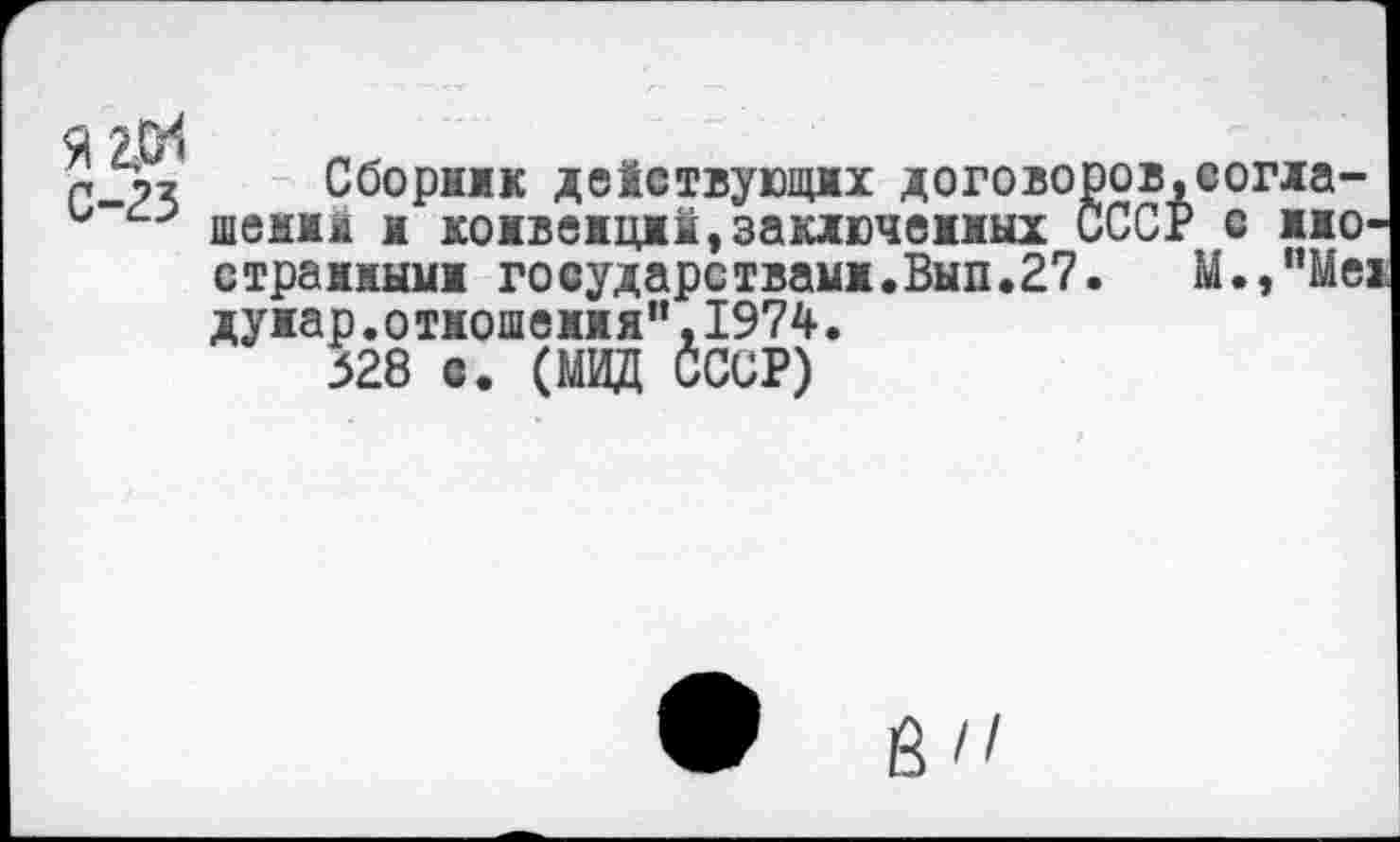 ﻿Я2^
С-23
Сборник действующих договоров.согна-шеиин и конвенций,заключенных СССР с иностранными государствами.Вып.27. M.,"Mei дуиар.отношения",1974.
528 с. (МИД СССР)